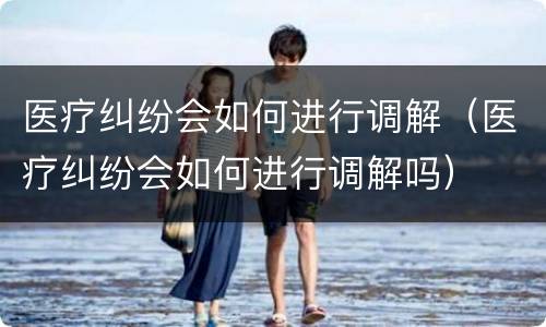 医疗纠纷会如何进行调解（医疗纠纷会如何进行调解吗）
