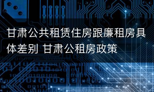 甘肃公共租赁住房跟廉租房具体差别 甘肃公租房政策