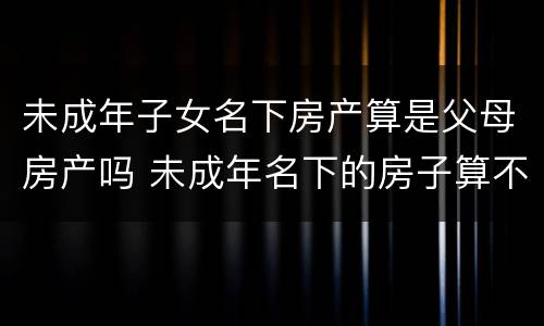 未成年子女名下房产算是父母房产吗 未成年名下的房子算不算父母的房产?
