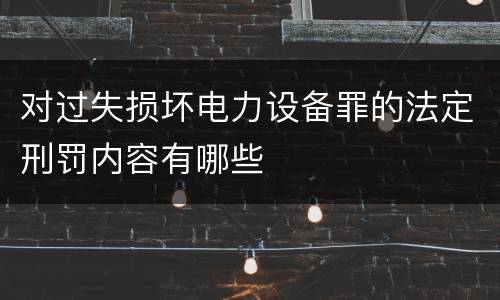 对过失损坏电力设备罪的法定刑罚内容有哪些