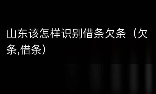 山东该怎样识别借条欠条（欠条,借条）