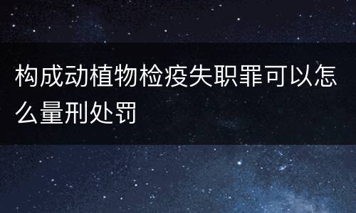 构成动植物检疫失职罪可以怎么量刑处罚