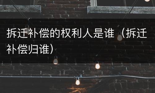 拆迁补偿的权利人是谁（拆迁补偿归谁）