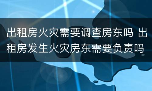 出租房火灾需要调查房东吗 出租房发生火灾房东需要负责吗