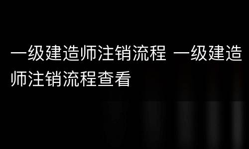 一级建造师注销流程 一级建造师注销流程查看