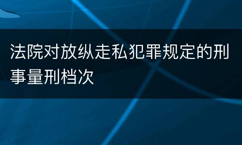 法院对放纵走私犯罪规定的刑事量刑档次