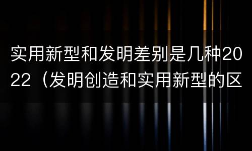 实用新型和发明差别是几种2022（发明创造和实用新型的区别）
