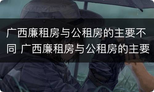 广西廉租房与公租房的主要不同 广西廉租房与公租房的主要不同点