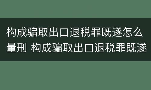 构成骗取出口退税罪既遂怎么量刑 构成骗取出口退税罪既遂怎么量刑标准