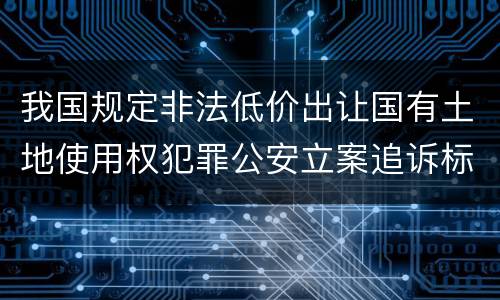 我国规定非法低价出让国有土地使用权犯罪公安立案追诉标准