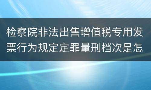 检察院非法出售增值税专用发票行为规定定罪量刑档次是怎样