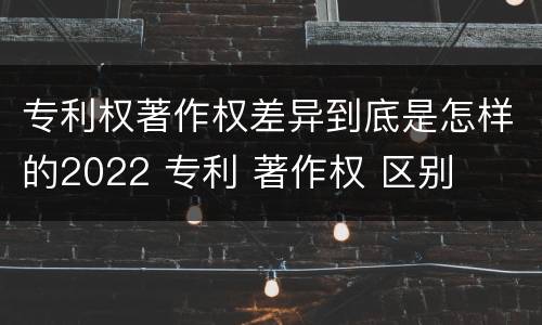 专利权著作权差异到底是怎样的2022 专利 著作权 区别