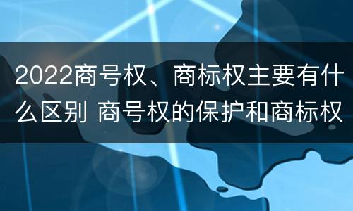 2022商号权、商标权主要有什么区别 商号权的保护和商标权的保护一样是全国性范围的