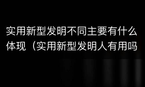 实用新型发明不同主要有什么体现（实用新型发明人有用吗）