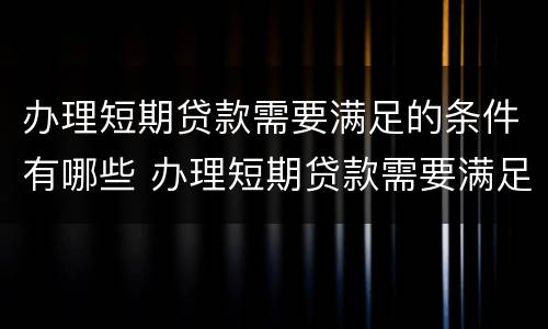 办理短期贷款需要满足的条件有哪些 办理短期贷款需要满足的条件有哪些呢