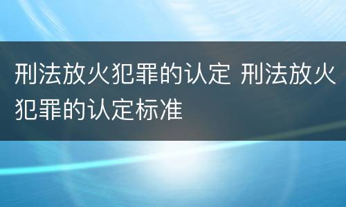 刑法放火犯罪的认定 刑法放火犯罪的认定标准