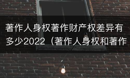著作人身权著作财产权差异有多少2022（著作人身权和著作财产权的保护期限）