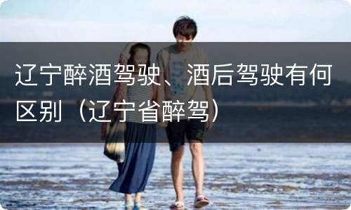 辽宁醉酒驾驶、酒后驾驶有何区别（辽宁省醉驾）