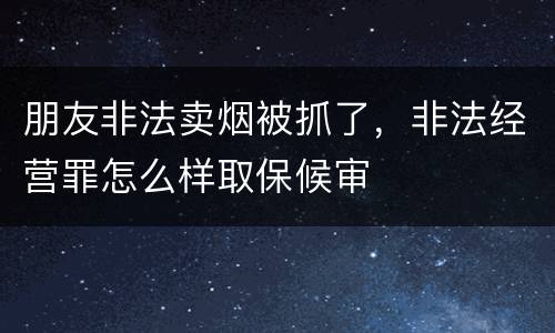 朋友非法卖烟被抓了，非法经营罪怎么样取保候审