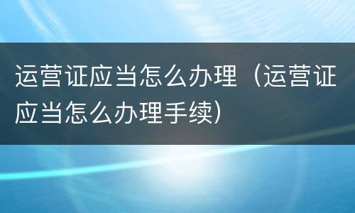 运营证应当怎么办理（运营证应当怎么办理手续）