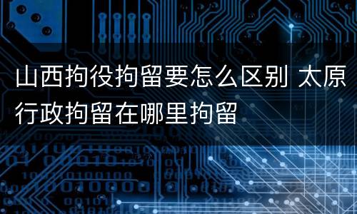 山西拘役拘留要怎么区别 太原行政拘留在哪里拘留