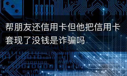 帮朋友还信用卡但他把信用卡套现了没钱是诈骗吗
