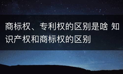 商标权、专利权的区别是啥 知识产权和商标权的区别