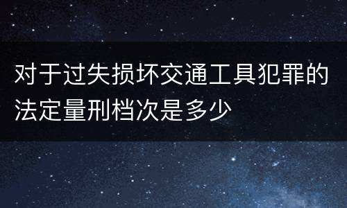 对于过失损坏交通工具犯罪的法定量刑档次是多少