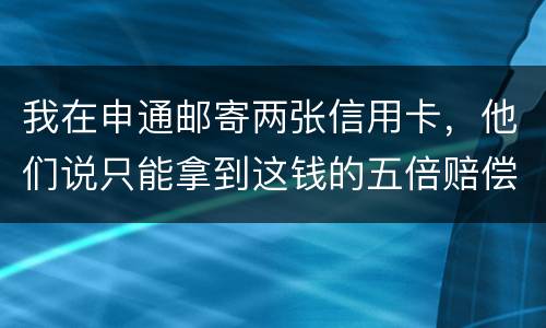 我在申通邮寄两张信用卡，他们说只能拿到这钱的五倍赔偿，请问是这样吗