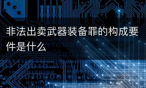 非法出卖武器装备罪的构成要件是什么