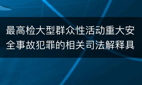 最高检大型群众性活动重大安全事故犯罪的相关司法解释具体是什么重要内容