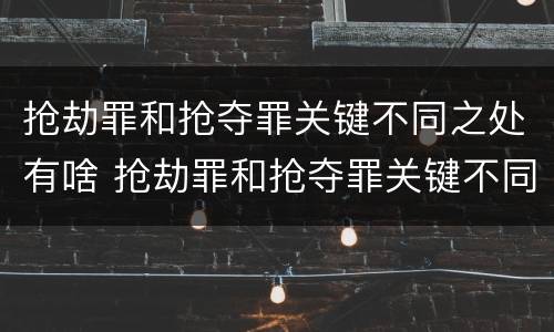 抢劫罪和抢夺罪关键不同之处有啥 抢劫罪和抢夺罪关键不同之处有啥关系