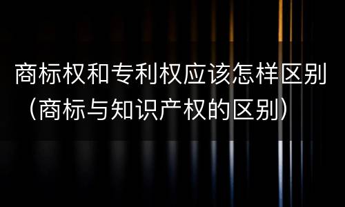 商标权和专利权应该怎样区别（商标与知识产权的区别）