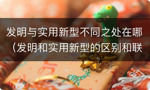 发明与实用新型不同之处在哪（发明和实用新型的区别和联系有什么）