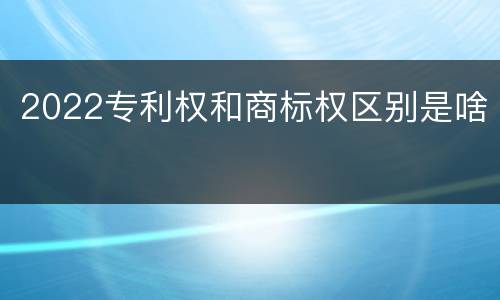 2022专利权和商标权区别是啥
