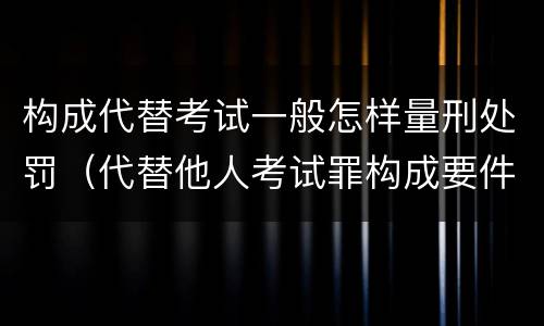 构成代替考试一般怎样量刑处罚（代替他人考试罪构成要件）