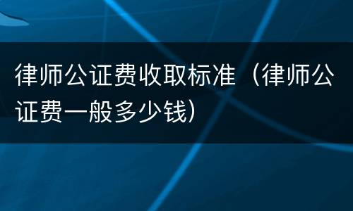 律师公证费收取标准（律师公证费一般多少钱）