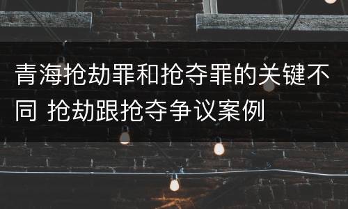 青海抢劫罪和抢夺罪的关键不同 抢劫跟抢夺争议案例