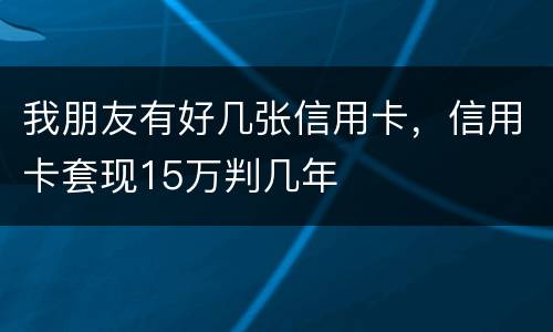 我朋友有好几张信用卡，信用卡套现15万判几年