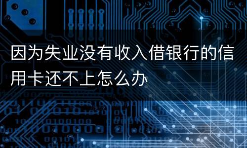 因为失业没有收入借银行的信用卡还不上怎么办