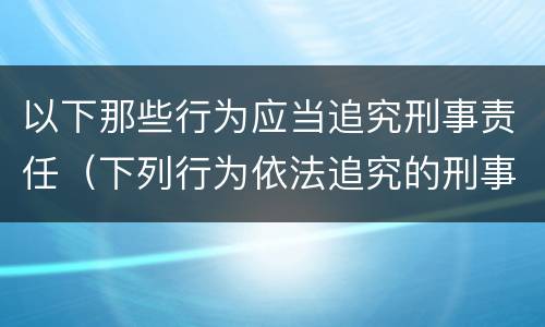 以下那些行为应当追究刑事责任（下列行为依法追究的刑事责任）