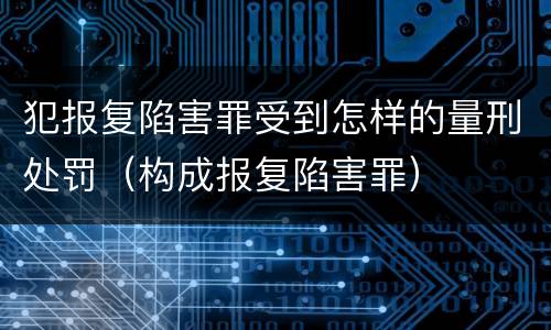 犯报复陷害罪受到怎样的量刑处罚（构成报复陷害罪）