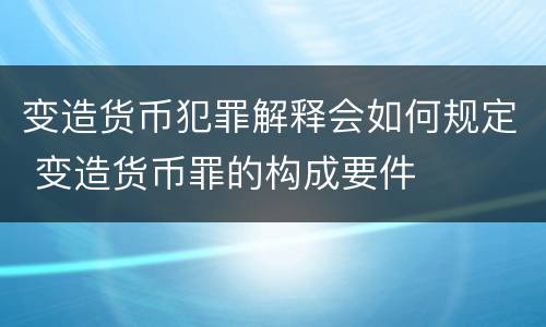 变造货币犯罪解释会如何规定 变造货币罪的构成要件