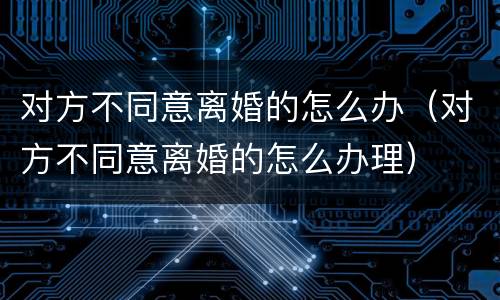 对方不同意离婚的怎么办（对方不同意离婚的怎么办理）