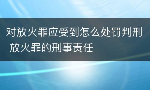 对放火罪应受到怎么处罚判刑 放火罪的刑事责任