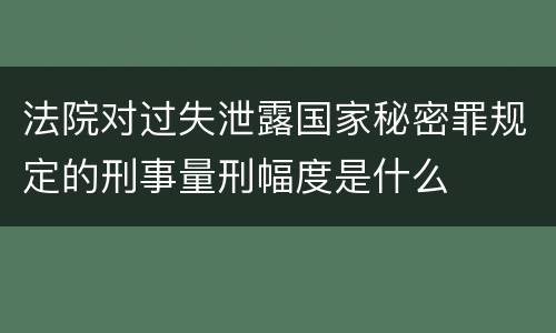 法院对过失泄露国家秘密罪规定的刑事量刑幅度是什么