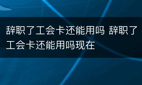 辞职了工会卡还能用吗 辞职了工会卡还能用吗现在