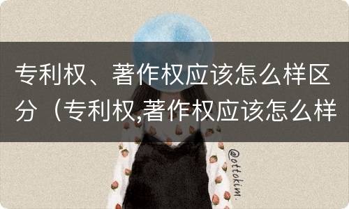 专利权、著作权应该怎么样区分（专利权,著作权应该怎么样区分等级）