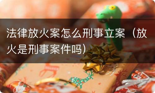 法律放火案怎么刑事立案（放火是刑事案件吗）