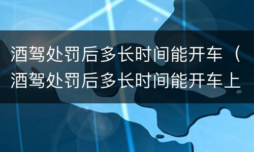 酒驾处罚后多长时间能开车（酒驾处罚后多长时间能开车上班）